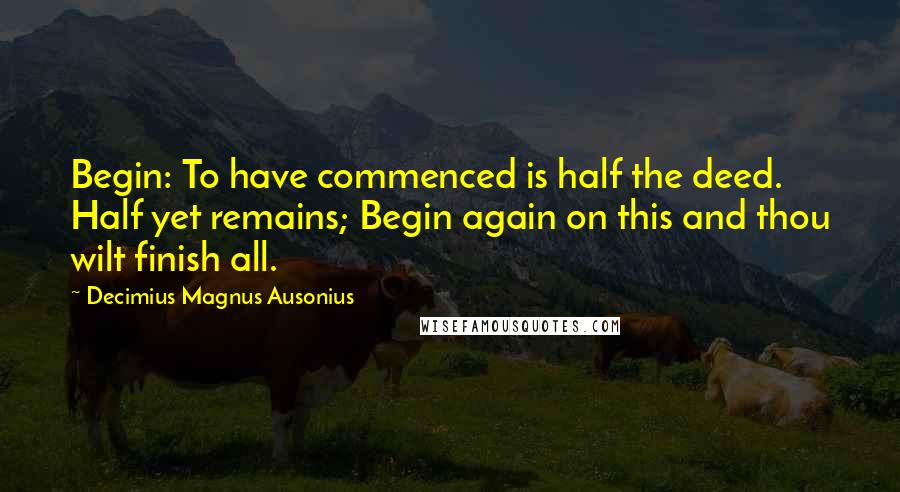 Decimius Magnus Ausonius Quotes: Begin: To have commenced is half the deed. Half yet remains; Begin again on this and thou wilt finish all.