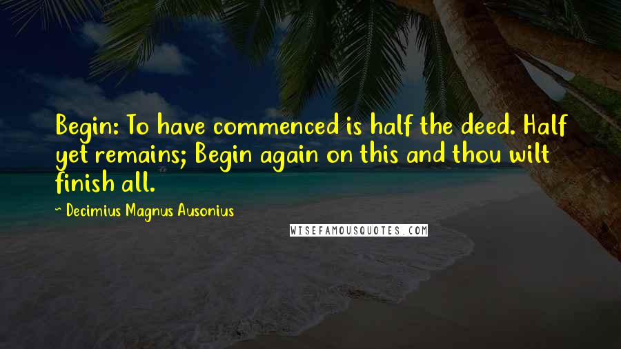 Decimius Magnus Ausonius Quotes: Begin: To have commenced is half the deed. Half yet remains; Begin again on this and thou wilt finish all.