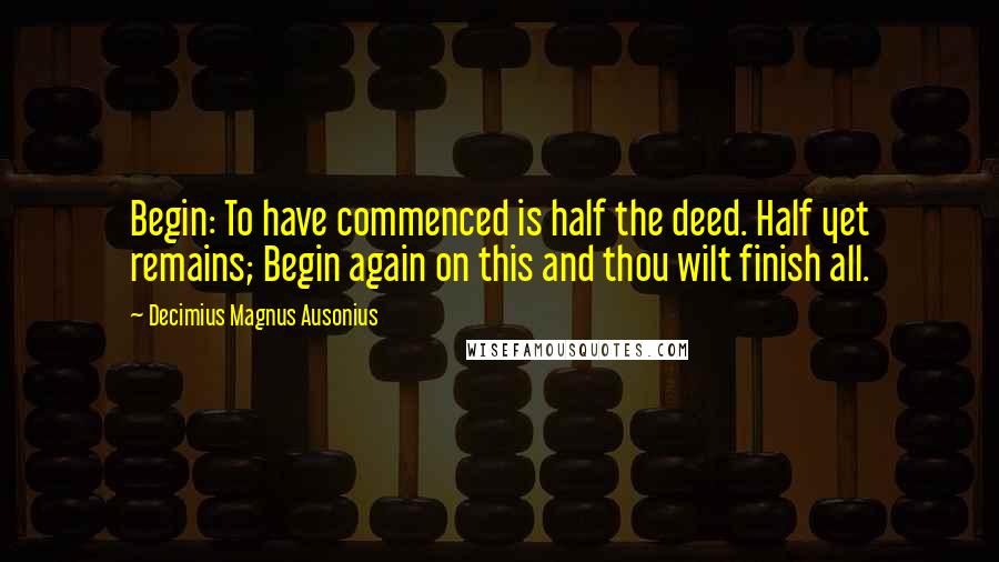 Decimius Magnus Ausonius Quotes: Begin: To have commenced is half the deed. Half yet remains; Begin again on this and thou wilt finish all.