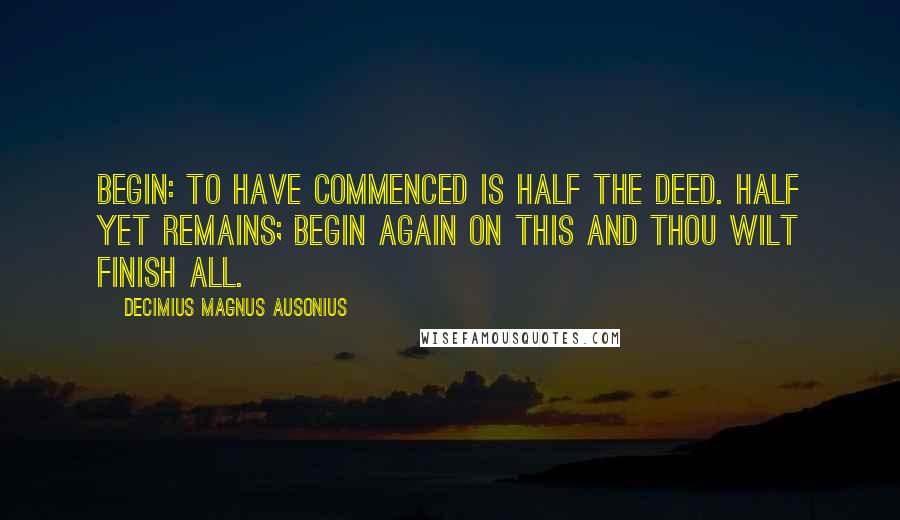 Decimius Magnus Ausonius Quotes: Begin: To have commenced is half the deed. Half yet remains; Begin again on this and thou wilt finish all.