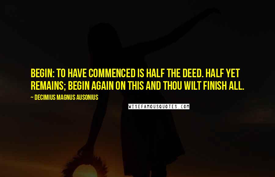 Decimius Magnus Ausonius Quotes: Begin: To have commenced is half the deed. Half yet remains; Begin again on this and thou wilt finish all.