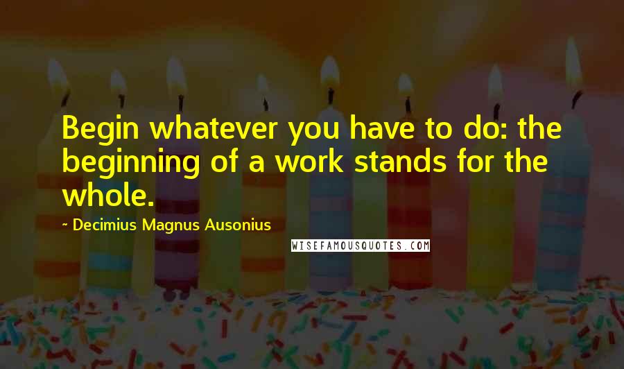 Decimius Magnus Ausonius Quotes: Begin whatever you have to do: the beginning of a work stands for the whole.