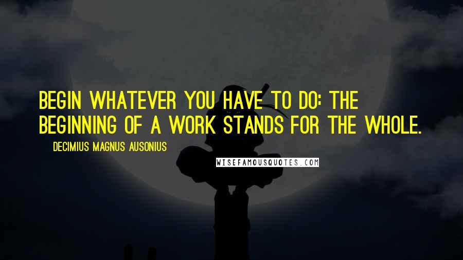 Decimius Magnus Ausonius Quotes: Begin whatever you have to do: the beginning of a work stands for the whole.