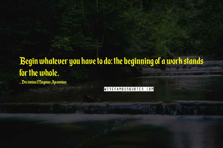 Decimius Magnus Ausonius Quotes: Begin whatever you have to do: the beginning of a work stands for the whole.