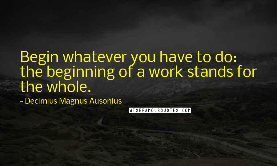 Decimius Magnus Ausonius Quotes: Begin whatever you have to do: the beginning of a work stands for the whole.