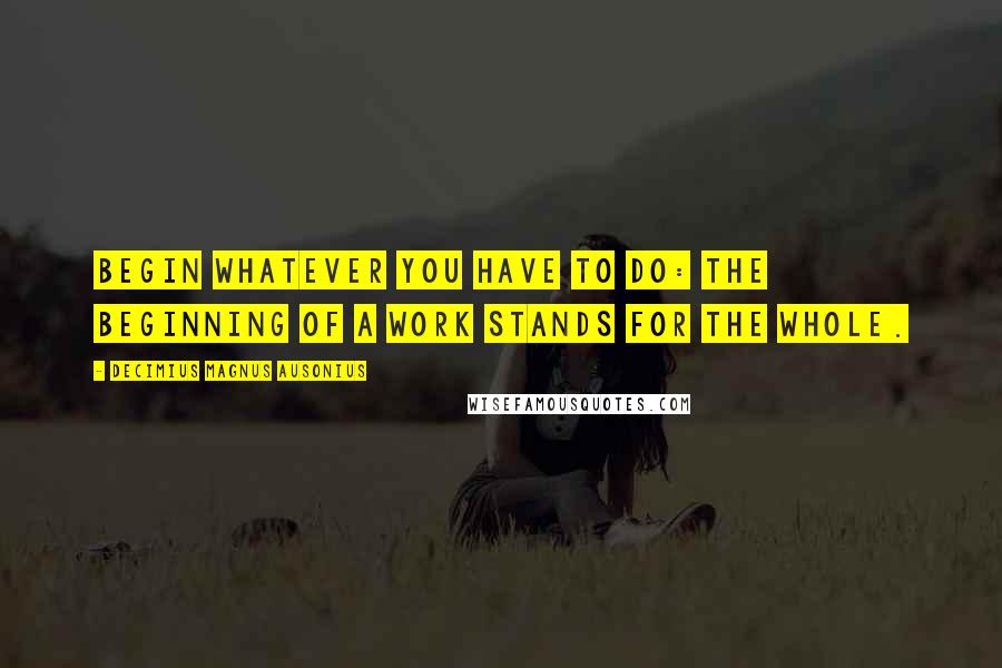 Decimius Magnus Ausonius Quotes: Begin whatever you have to do: the beginning of a work stands for the whole.