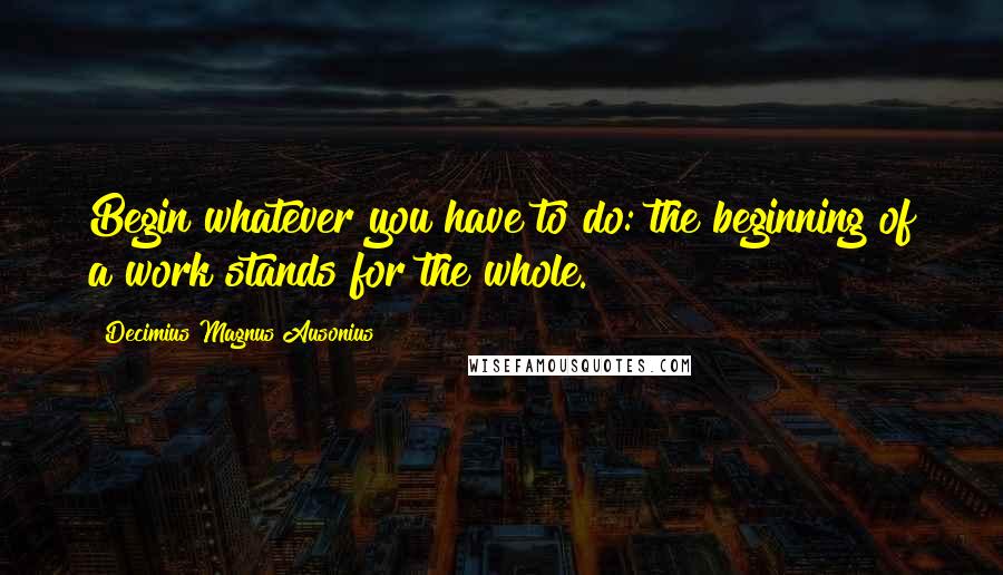 Decimius Magnus Ausonius Quotes: Begin whatever you have to do: the beginning of a work stands for the whole.