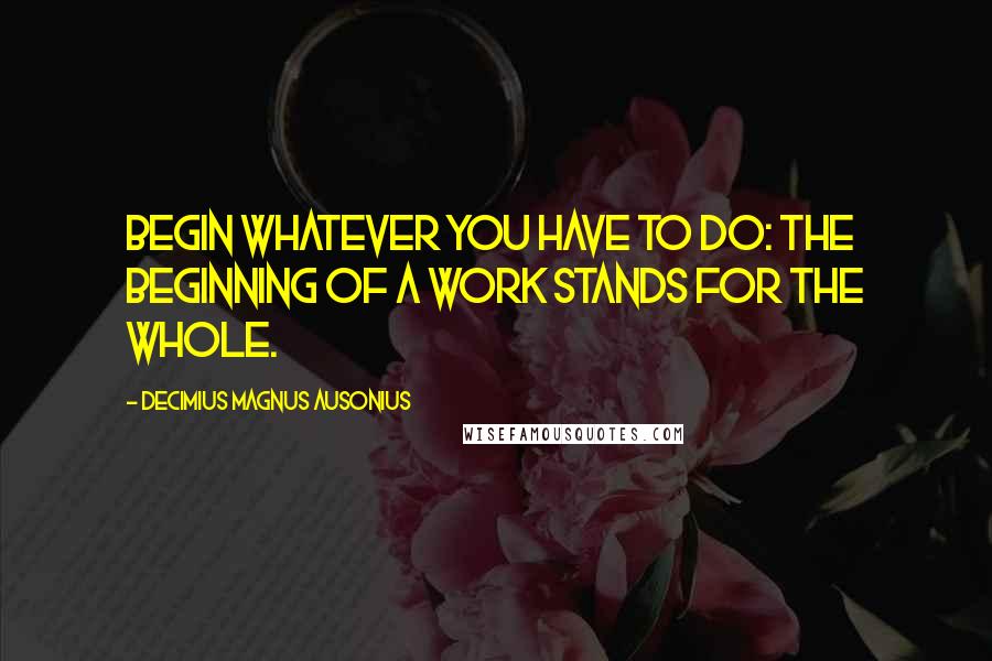 Decimius Magnus Ausonius Quotes: Begin whatever you have to do: the beginning of a work stands for the whole.