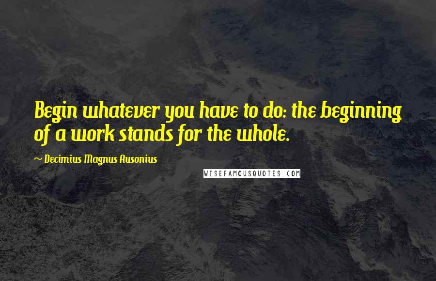 Decimius Magnus Ausonius Quotes: Begin whatever you have to do: the beginning of a work stands for the whole.