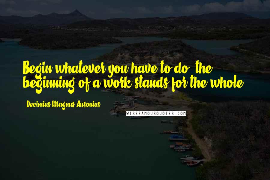 Decimius Magnus Ausonius Quotes: Begin whatever you have to do: the beginning of a work stands for the whole.