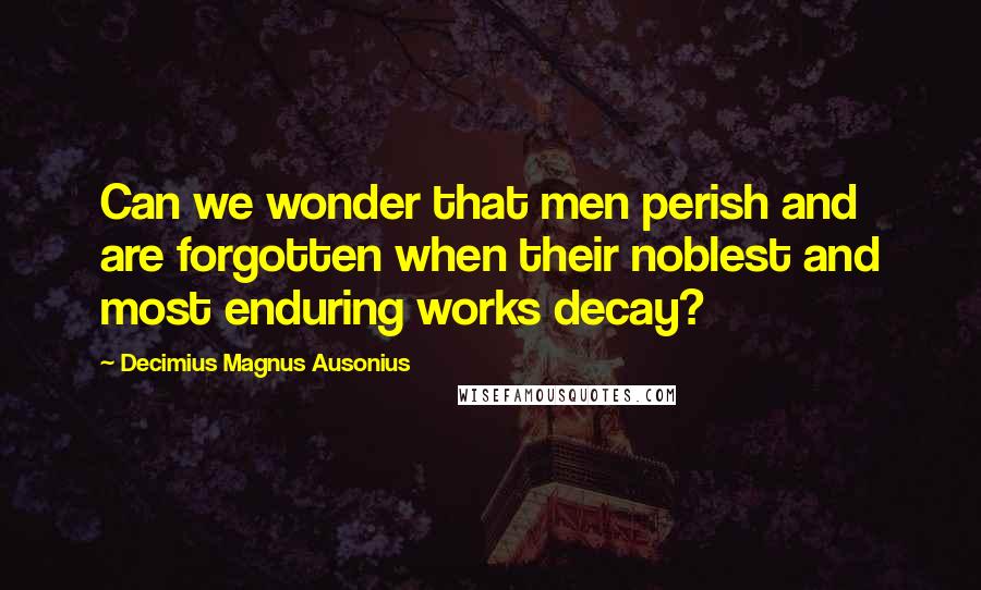 Decimius Magnus Ausonius Quotes: Can we wonder that men perish and are forgotten when their noblest and most enduring works decay?