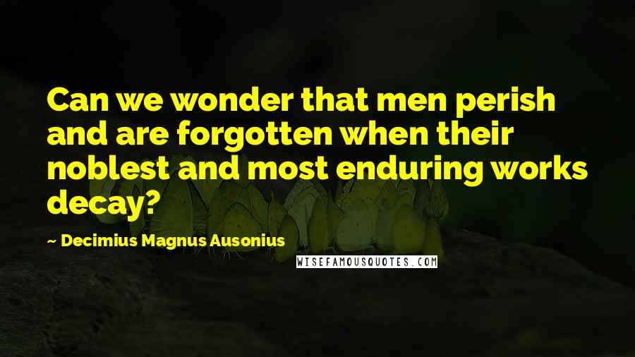 Decimius Magnus Ausonius Quotes: Can we wonder that men perish and are forgotten when their noblest and most enduring works decay?