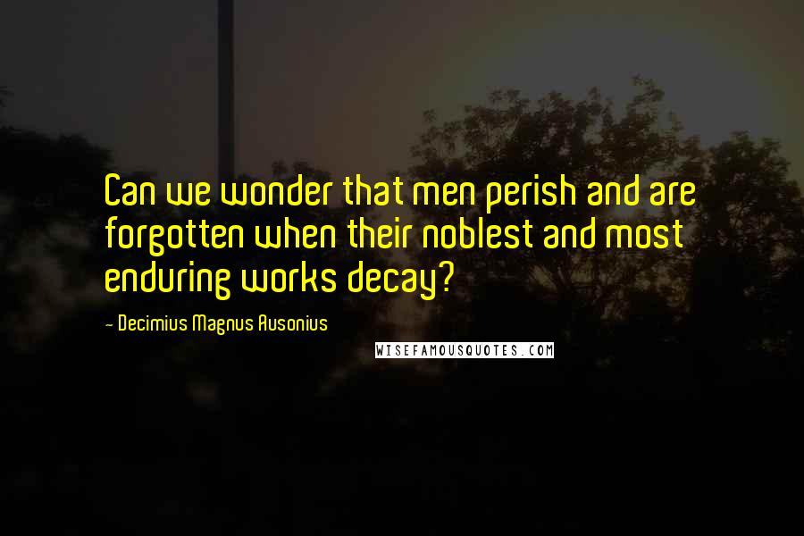 Decimius Magnus Ausonius Quotes: Can we wonder that men perish and are forgotten when their noblest and most enduring works decay?