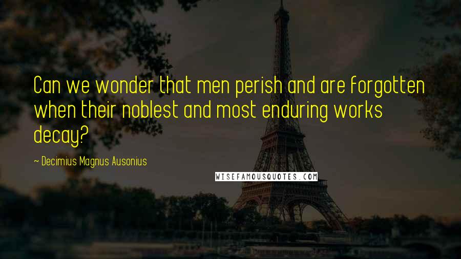 Decimius Magnus Ausonius Quotes: Can we wonder that men perish and are forgotten when their noblest and most enduring works decay?