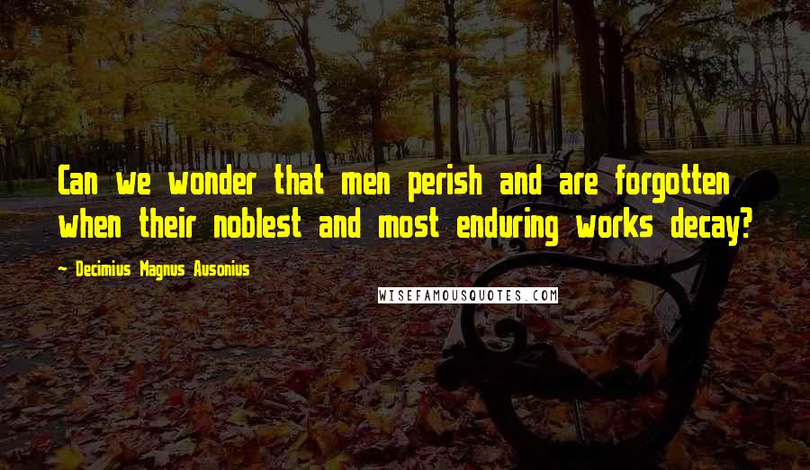 Decimius Magnus Ausonius Quotes: Can we wonder that men perish and are forgotten when their noblest and most enduring works decay?