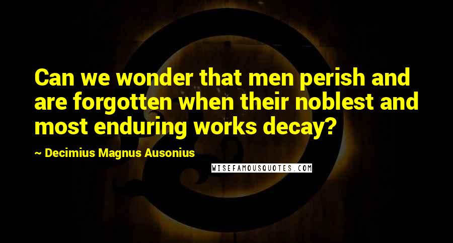 Decimius Magnus Ausonius Quotes: Can we wonder that men perish and are forgotten when their noblest and most enduring works decay?