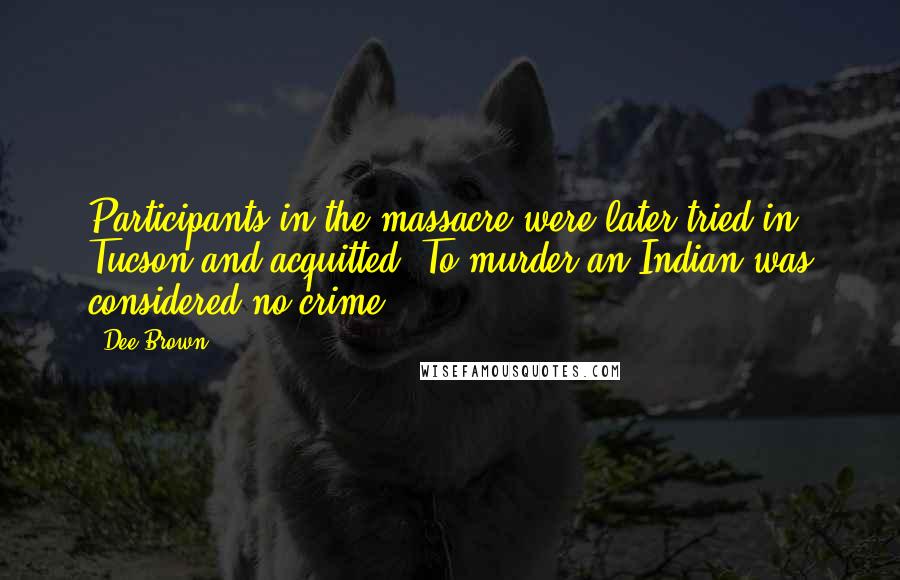 Dee Brown Quotes: Participants in the massacre were later tried in Tucson and acquitted. To murder an Indian was considered no crime.