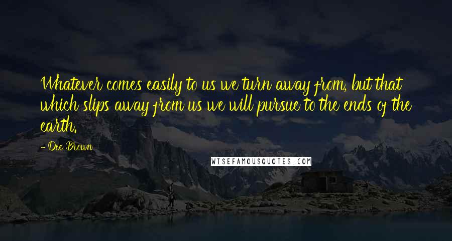 Dee Brown Quotes: Whatever comes easily to us we turn away from, but that which slips away from us we will pursue to the ends of the earth.