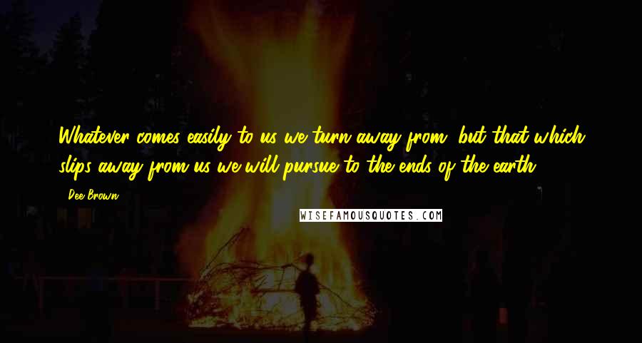 Dee Brown Quotes: Whatever comes easily to us we turn away from, but that which slips away from us we will pursue to the ends of the earth.