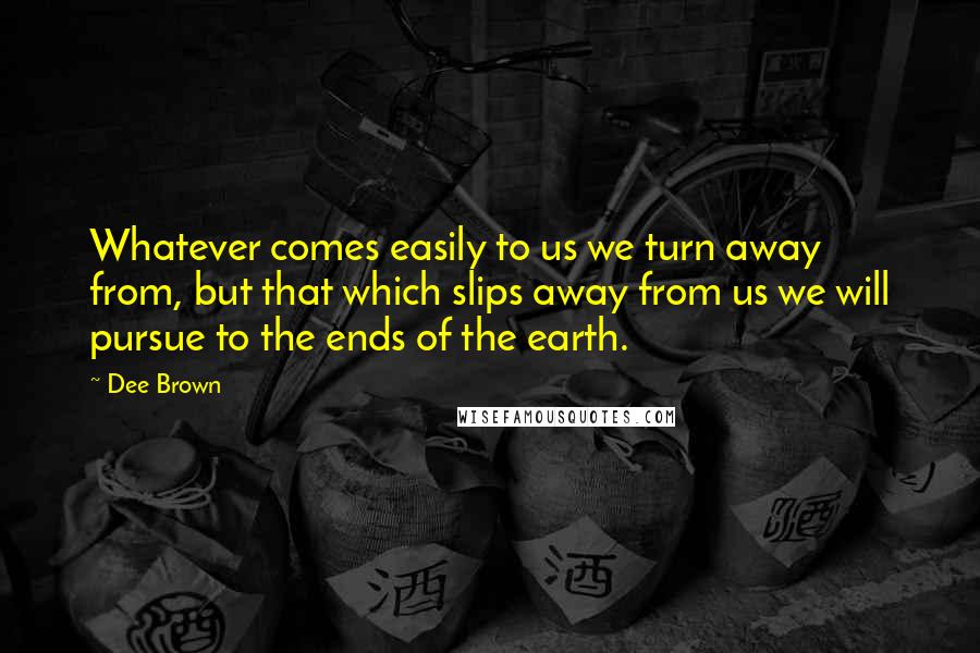 Dee Brown Quotes: Whatever comes easily to us we turn away from, but that which slips away from us we will pursue to the ends of the earth.