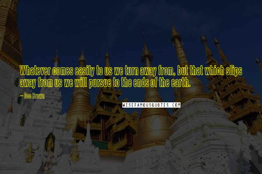 Dee Brown Quotes: Whatever comes easily to us we turn away from, but that which slips away from us we will pursue to the ends of the earth.