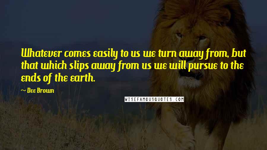 Dee Brown Quotes: Whatever comes easily to us we turn away from, but that which slips away from us we will pursue to the ends of the earth.