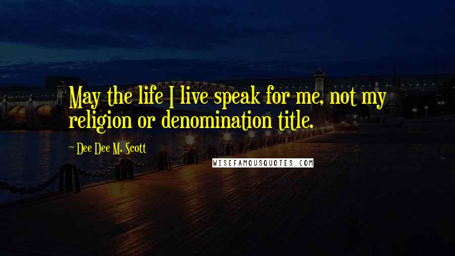 Dee Dee M. Scott Quotes: May the life I live speak for me, not my religion or denomination title.