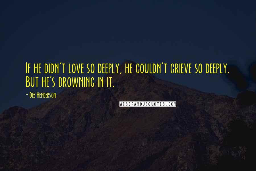 Dee Henderson Quotes: If he didn't love so deeply, he couldn't grieve so deeply. But he's drowning in it.