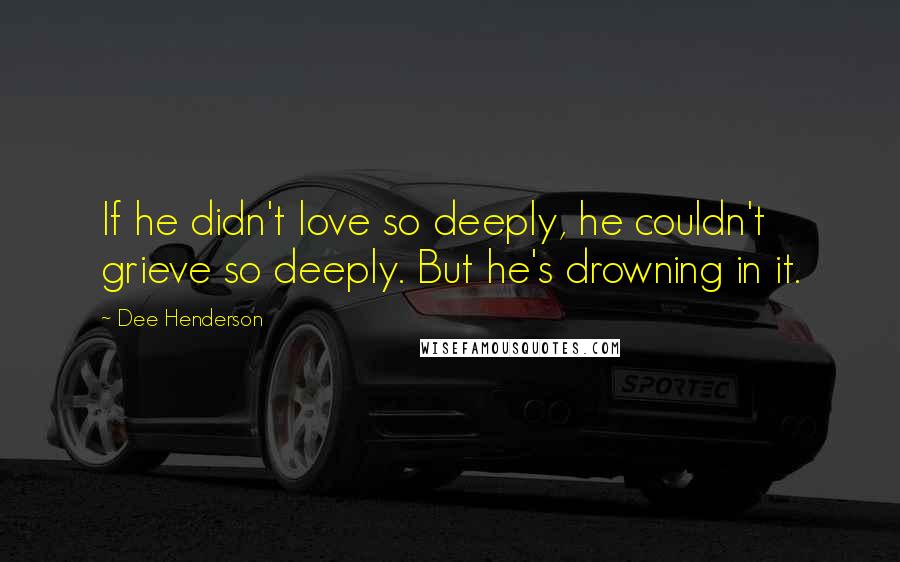 Dee Henderson Quotes: If he didn't love so deeply, he couldn't grieve so deeply. But he's drowning in it.
