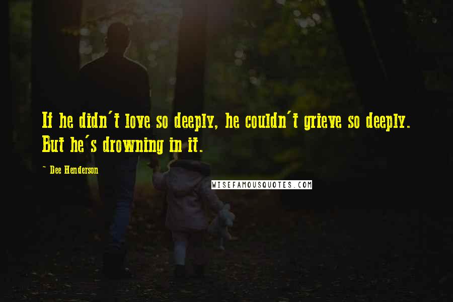 Dee Henderson Quotes: If he didn't love so deeply, he couldn't grieve so deeply. But he's drowning in it.