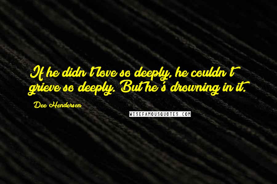 Dee Henderson Quotes: If he didn't love so deeply, he couldn't grieve so deeply. But he's drowning in it.