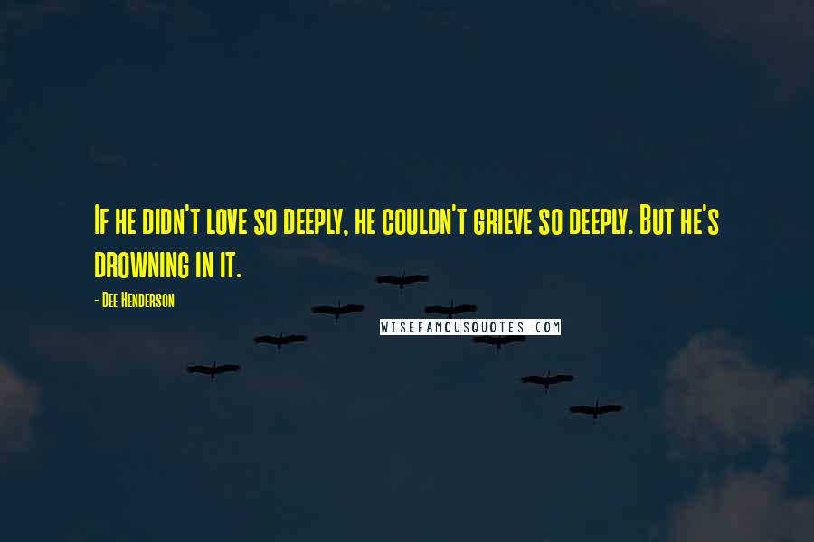 Dee Henderson Quotes: If he didn't love so deeply, he couldn't grieve so deeply. But he's drowning in it.