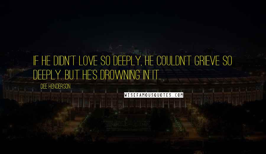 Dee Henderson Quotes: If he didn't love so deeply, he couldn't grieve so deeply. But he's drowning in it.