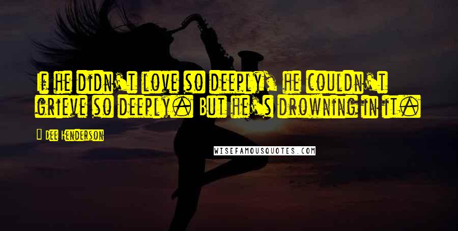 Dee Henderson Quotes: If he didn't love so deeply, he couldn't grieve so deeply. But he's drowning in it.