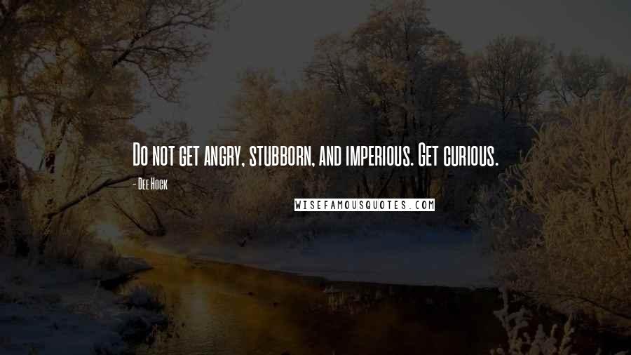 Dee Hock Quotes: Do not get angry, stubborn, and imperious. Get curious.