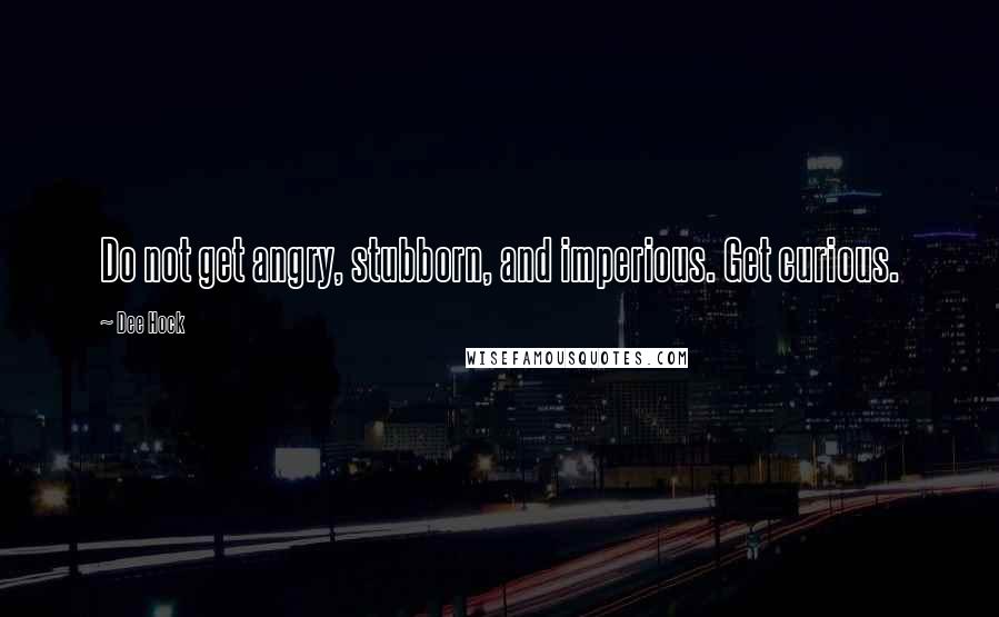 Dee Hock Quotes: Do not get angry, stubborn, and imperious. Get curious.