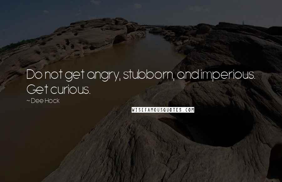 Dee Hock Quotes: Do not get angry, stubborn, and imperious. Get curious.