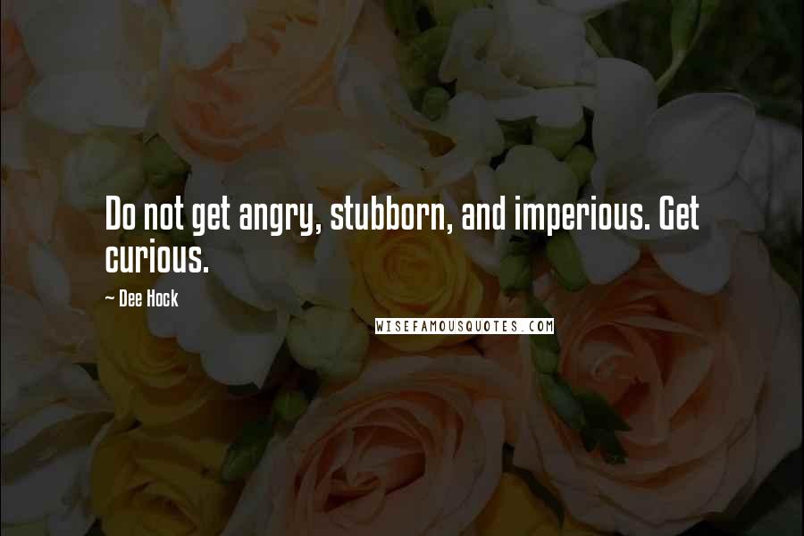 Dee Hock Quotes: Do not get angry, stubborn, and imperious. Get curious.