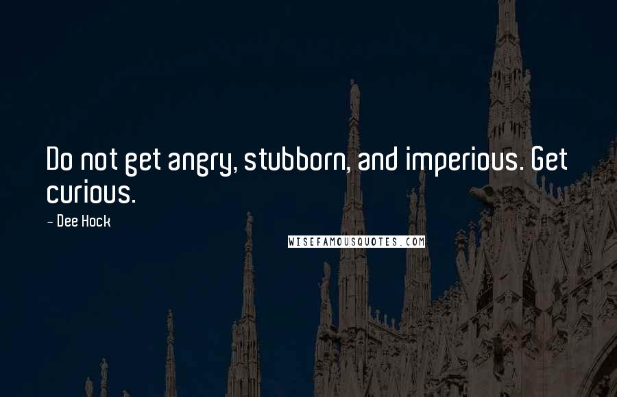 Dee Hock Quotes: Do not get angry, stubborn, and imperious. Get curious.