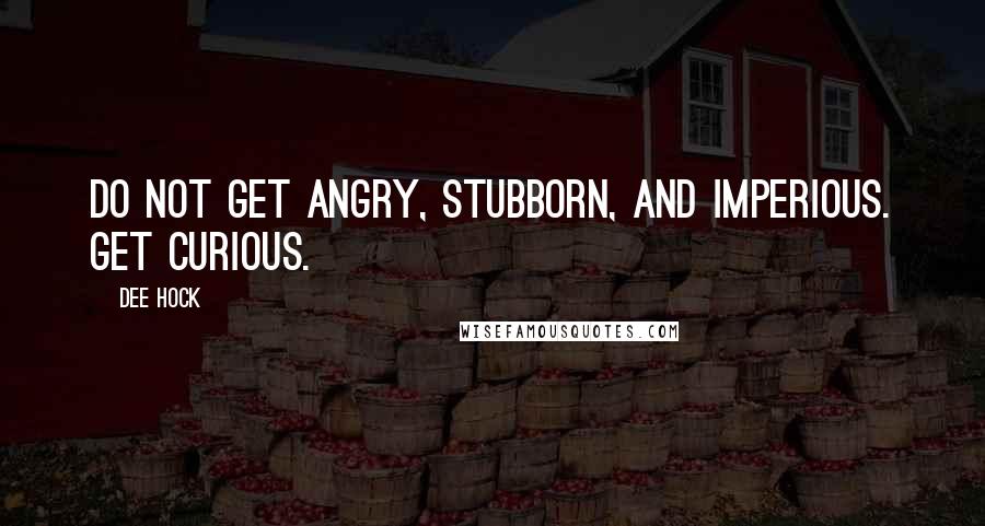 Dee Hock Quotes: Do not get angry, stubborn, and imperious. Get curious.