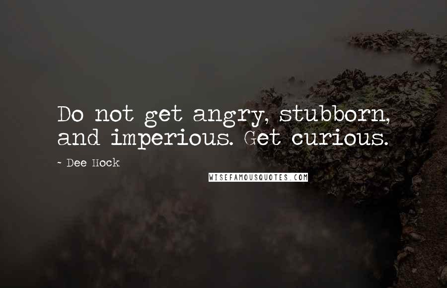 Dee Hock Quotes: Do not get angry, stubborn, and imperious. Get curious.