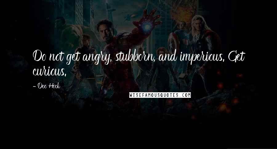 Dee Hock Quotes: Do not get angry, stubborn, and imperious. Get curious.