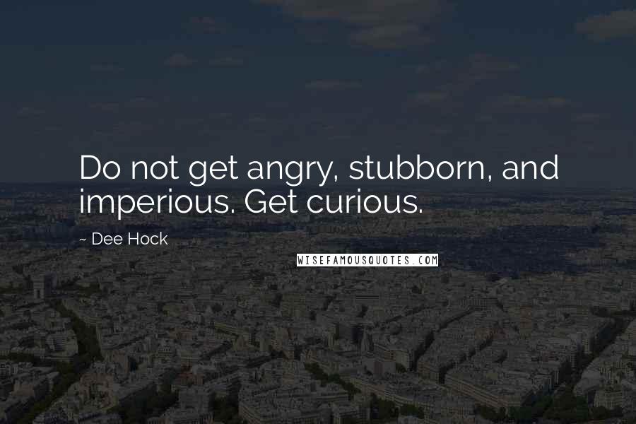 Dee Hock Quotes: Do not get angry, stubborn, and imperious. Get curious.