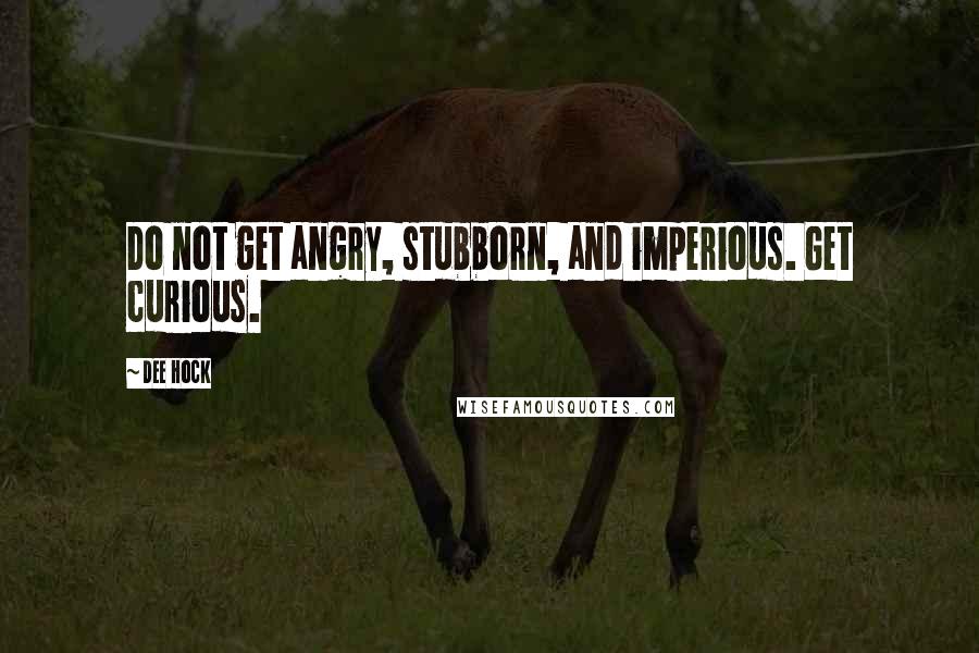 Dee Hock Quotes: Do not get angry, stubborn, and imperious. Get curious.