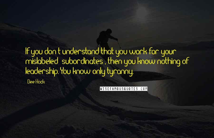 Dee Hock Quotes: If you don't understand that you work for your mislabeled 'subordinates', then you know nothing of leadership. You know only tyranny.