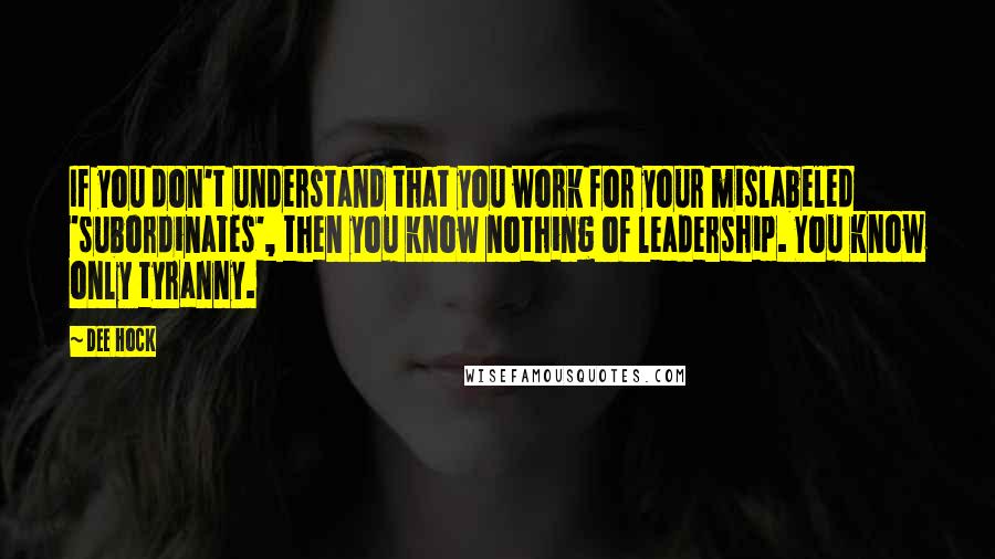 Dee Hock Quotes: If you don't understand that you work for your mislabeled 'subordinates', then you know nothing of leadership. You know only tyranny.