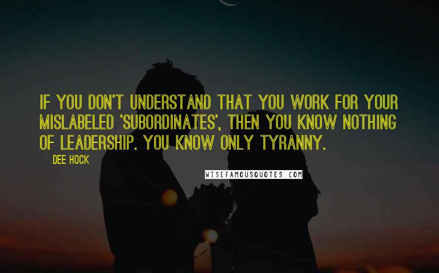 Dee Hock Quotes: If you don't understand that you work for your mislabeled 'subordinates', then you know nothing of leadership. You know only tyranny.