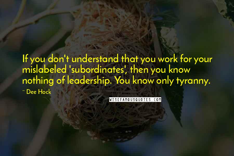 Dee Hock Quotes: If you don't understand that you work for your mislabeled 'subordinates', then you know nothing of leadership. You know only tyranny.