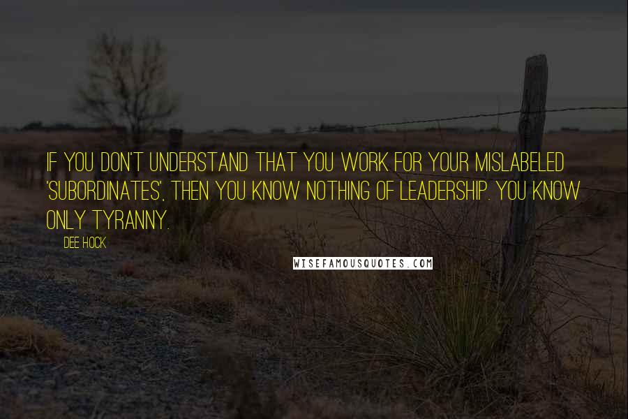 Dee Hock Quotes: If you don't understand that you work for your mislabeled 'subordinates', then you know nothing of leadership. You know only tyranny.