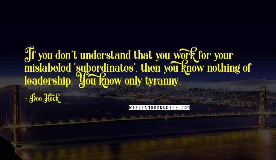 Dee Hock Quotes: If you don't understand that you work for your mislabeled 'subordinates', then you know nothing of leadership. You know only tyranny.